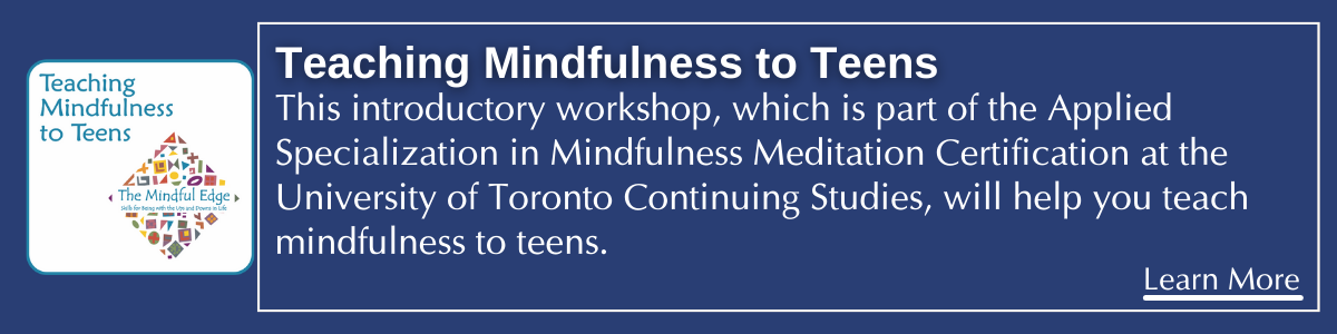 Teaching Mindfulness to Teens UofT Continuing Studies.
This introductory workshop, which is part of the Applied Specialization in Mindfulness Meditation Certification at the University of Toronto Continuing Studies, will help you teach mindfulness to teens.