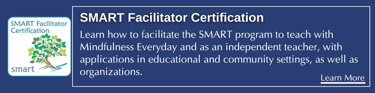 SMART Facilitator Training Pathway to become a SMART facilitator with Mindfulness Everyday and as an independent teacher.. with applications in educational and community settings, as well as organizations. 