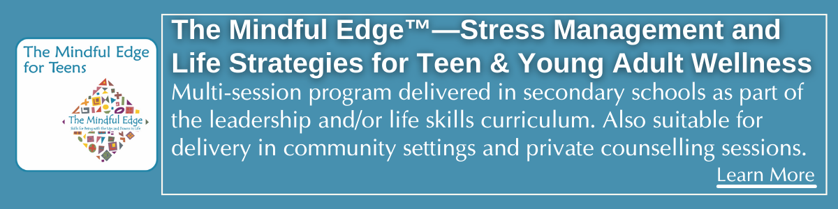 The Mindful Edge™—Stress Management and Life Strategies for Teen & Young Adult Wellness. 15-session program delivered in secondary schools as part of the leadership and/or life skills curriculum. Also suitable for delivery in community settings adn private counselling sessions.